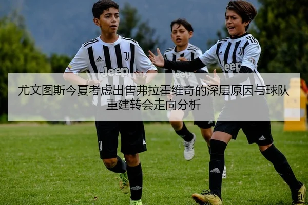 尤文图斯今夏考虑出售弗拉霍维奇的深层原因与球队重建转会走向分析